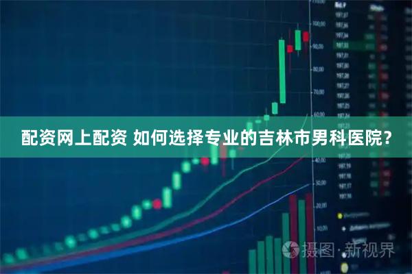 配资网上配资 如何选择专业的吉林市男科医院？