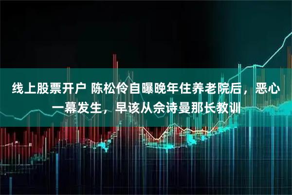 线上股票开户 陈松伶自曝晚年住养老院后，恶心一幕发生，早该从佘诗曼那长教训