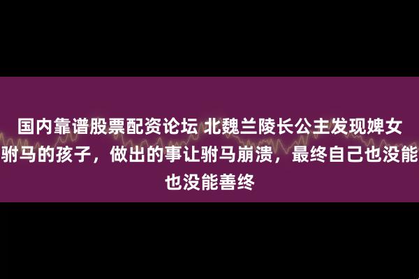 国内靠谱股票配资论坛 北魏兰陵长公主发现婢女怀了驸马的孩子，做出的事让驸马崩溃，最终自己也没能善终