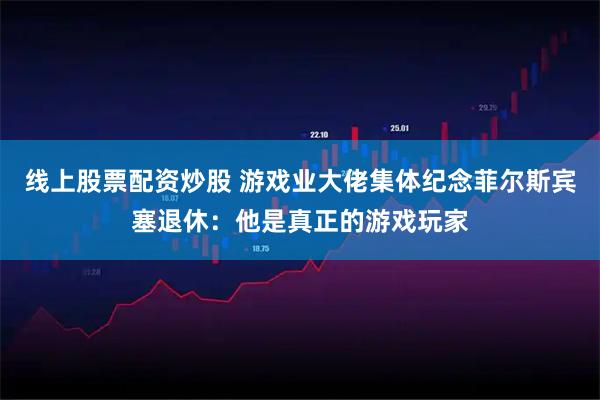 线上股票配资炒股 游戏业大佬集体纪念菲尔斯宾塞退休：他是真正的游戏玩家