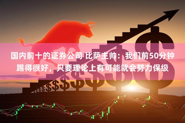 国内前十的证券公司 比萨主帅：我们前50分钟踢得很好，只要理论上有可能就会努力保级