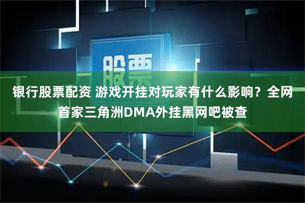 银行股票配资 游戏开挂对玩家有什么影响？全网首家三角洲DMA外挂黑网吧被查