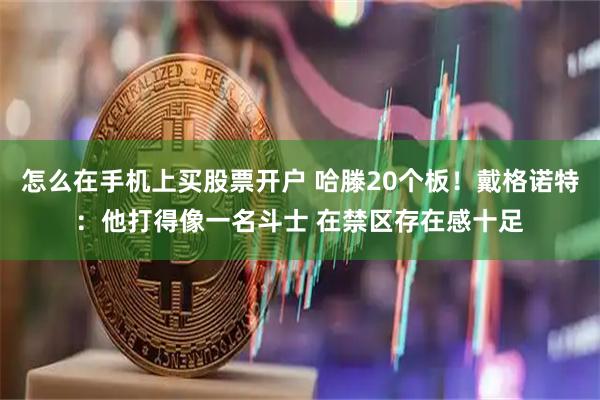 怎么在手机上买股票开户 哈滕20个板！戴格诺特：他打得像一名斗士 在禁区存在感十足
