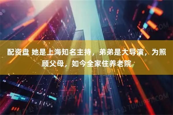 配资盘 她是上海知名主持，弟弟是大导演，为照顾父母，如今全家住养老院