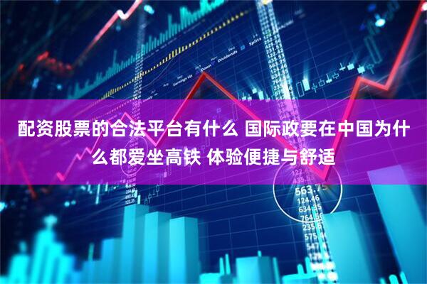 配资股票的合法平台有什么 国际政要在中国为什么都爱坐高铁 体验便捷与舒适