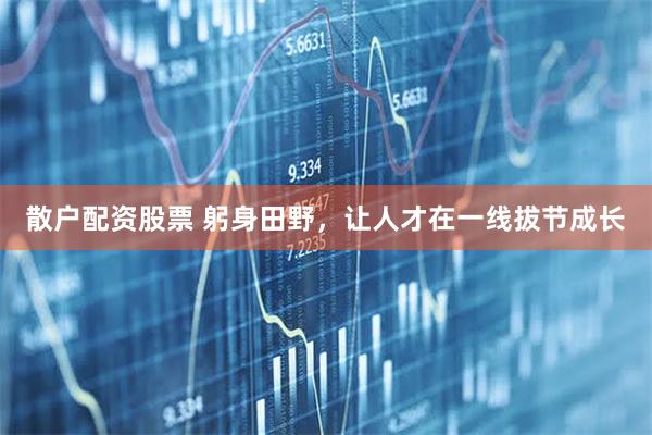 散户配资股票 躬身田野，让人才在一线拔节成长