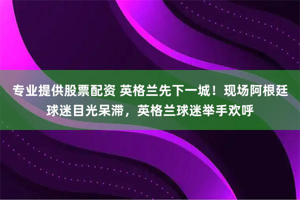 专业提供股票配资 英格兰先下一城！现场阿根廷球迷目光呆滞，英格兰球迷举手欢呼