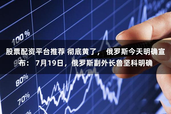 股票配资平台推荐 彻底黄了， 俄罗斯今天明确宣布： 7月19日，俄罗斯副外长鲁坚科明确