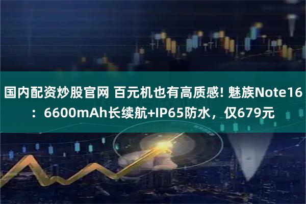 国内配资炒股官网 百元机也有高质感! 魅族Note16：6600mAh长续航+IP65防水，仅679元