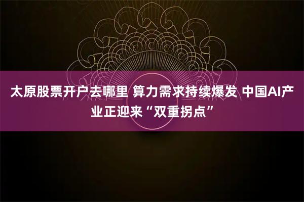 太原股票开户去哪里 算力需求持续爆发 中国AI产业正迎来“双重拐点”