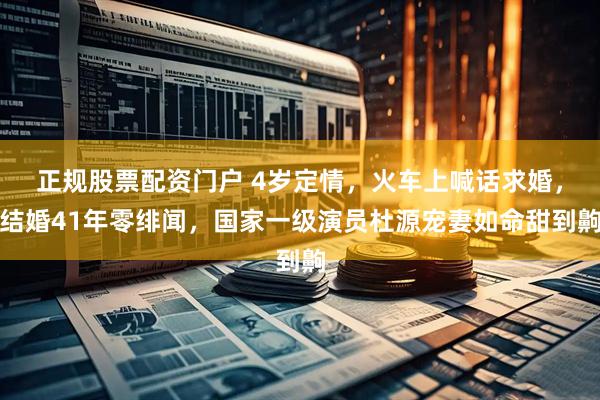 正规股票配资门户 4岁定情，火车上喊话求婚，结婚41年零绯闻，国家一级演员杜源宠妻如命甜到齁