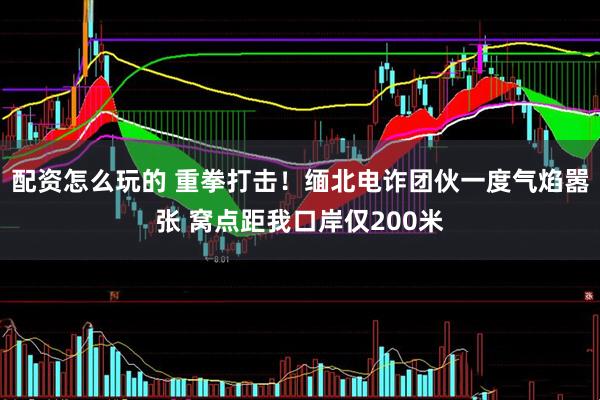 配资怎么玩的 重拳打击！缅北电诈团伙一度气焰嚣张 窝点距我口岸仅200米