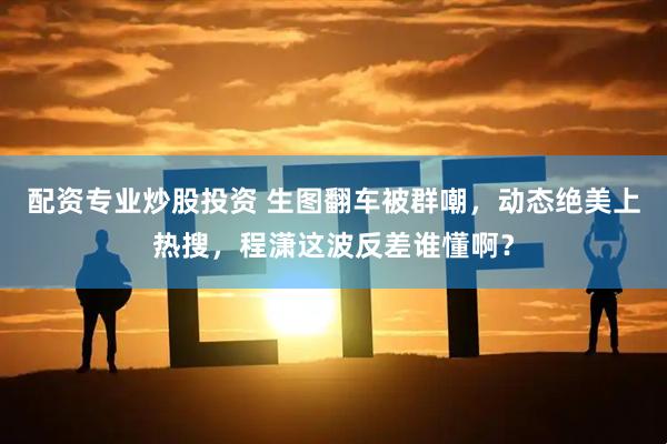 配资专业炒股投资 生图翻车被群嘲，动态绝美上热搜，程潇这波反差谁懂啊？