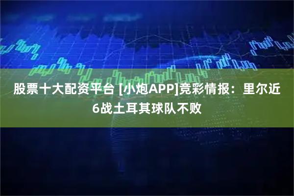 股票十大配资平台 [小炮APP]竞彩情报：里尔近6战土耳其球队不败